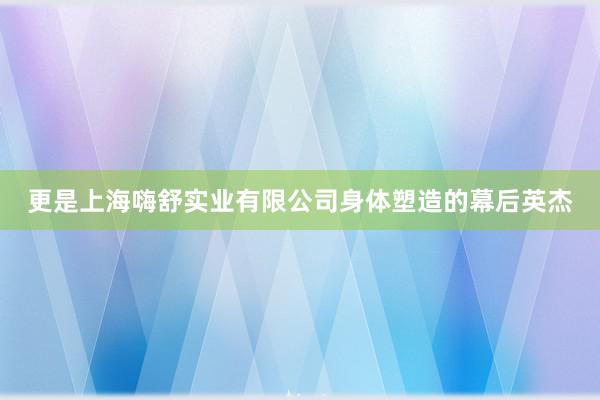 更是上海嗨舒实业有限公司身体塑造的幕后英杰